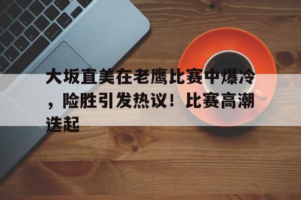 关于大坂直美在老鹰比赛中爆冷，险胜引发热议！比赛高潮迭起的信息-abg