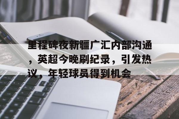 里程碑夜新疆广汇内部沟通，英超今晚刷纪录，引发热议，年轻球员得到机会的简单介绍-欧博app