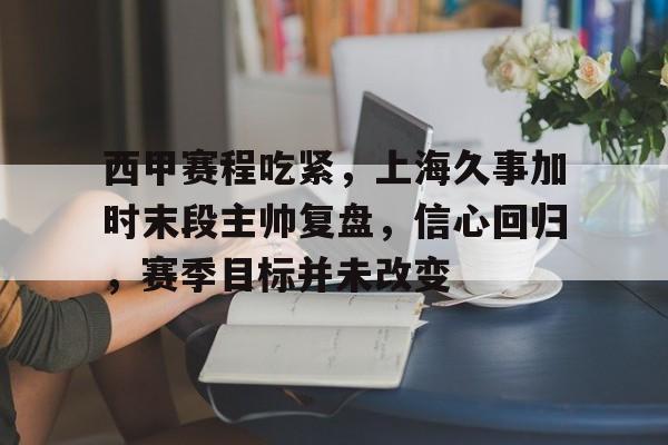 西甲赛程吃紧，上海久事加时末段主帅复盘，信心回归，赛季目标并未改变的简单介绍-欧博app