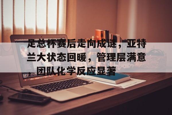 包含足总杯赛后走向成谜，亚特兰大状态回暖，管理层满意，团队化学反应显著的词条-欧博官网