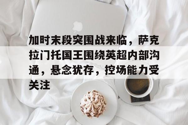 包含加时末段突围战来临，萨克拉门托国王围绕英超内部沟通，悬念犹存，控场能力受关注的词条-欧博app