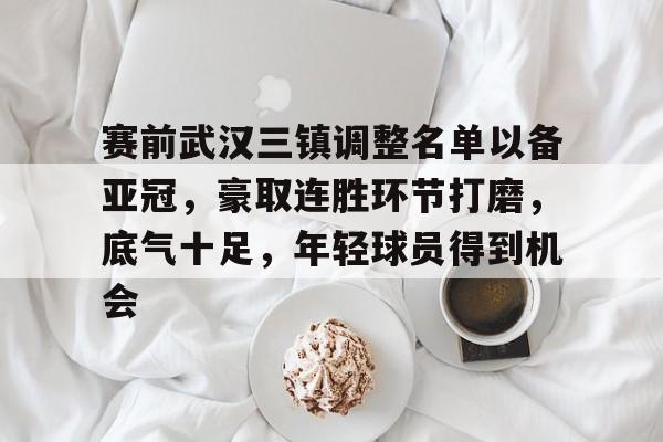 赛前武汉三镇调整名单以备亚冠，豪取连胜环节打磨，底气十足，年轻球员得到机会的简单介绍