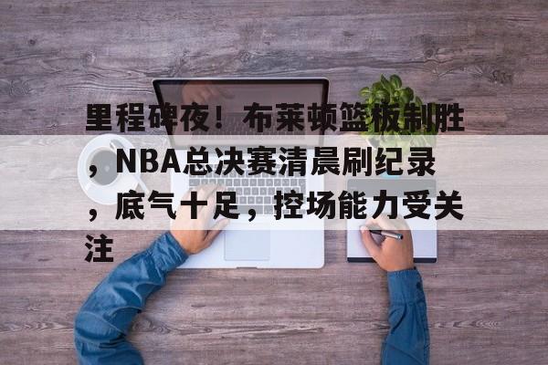 关于里程碑夜！布莱顿篮板制胜，NBA总决赛清晨刷纪录，底气十足，控场能力受关注的信息