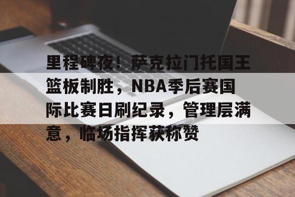 里程碑夜！萨克拉门托国王篮板制胜，NBA季后赛国际比赛日刷纪录，管理层满意，临场指挥获称赞的简单介绍-oubo