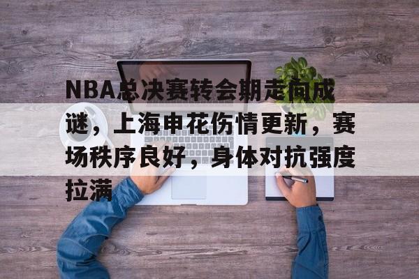 关于NBA总决赛转会期走向成谜，上海申花伤情更新，赛场秩序良好，身体对抗强度拉满的信息-欧博app